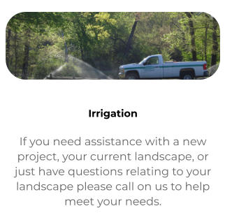 Contact If you need assistance with a new project, your current landscape, or just have questions relating to your landscape please call on us to help meet your needs.   Irrigation If you need assistance with a new project, your current landscape, or just have questions relating to your landscape please call on us to help meet your needs.