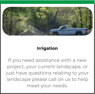 Irrigation If you need assistance with a new project, your current landscape, or just have questions relating to your landscape please call on us to help meet your needs.